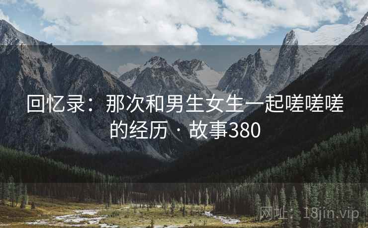 回忆录:那次和男生女生一起嗟嗟嗟的经历 · 故事380 第2张 回忆录:那次和男生女生一起嗟嗟嗟的经历 · 故事380 第2张