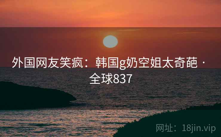 外国网友笑疯：韩国g奶空姐太奇葩 · 全球837
