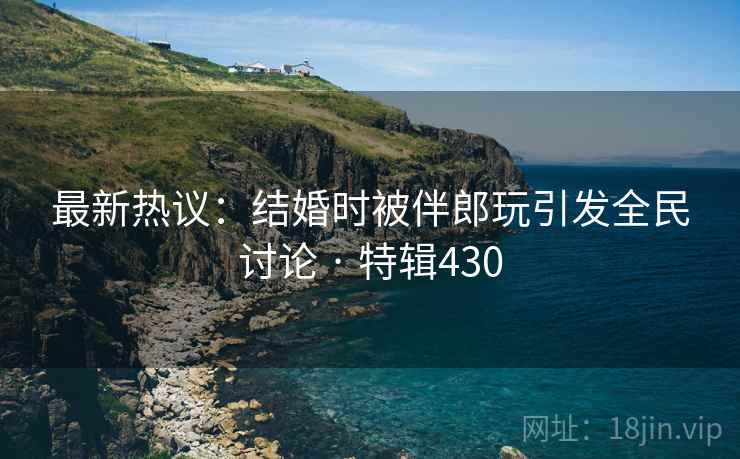 最新热议:结婚时被伴郎玩引发全民讨论 · 特辑430 第2张 最新热议:结婚时被伴郎玩引发全民讨论 · 特辑430 第2张