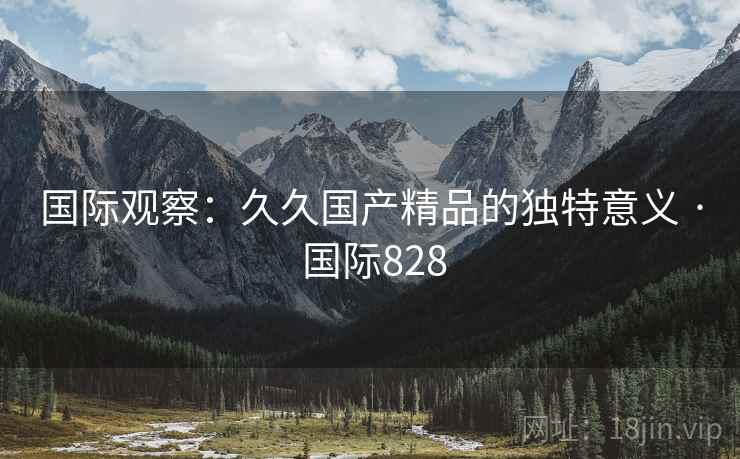 国际观察:久久国产精品的独特意义 · 国际828 第2张 国际观察:久久国产精品的独特意义 · 国际828 第2张