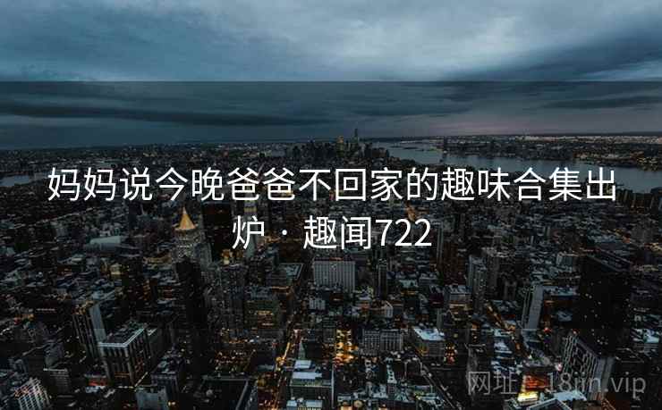 妈妈说今晚爸爸不回家的趣味合集出炉 · 趣闻722 第2张 妈妈说今晚爸爸不回家的趣味合集出炉 · 趣闻722 第2张