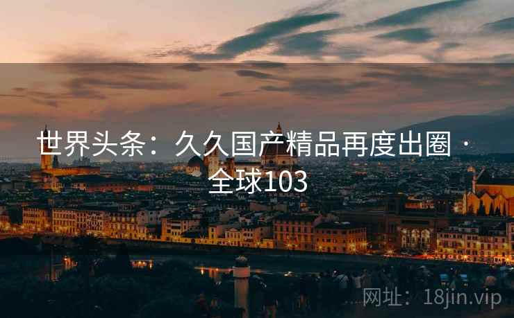 世界头条：久久国产精品再度出圈 · 全球103  第2张