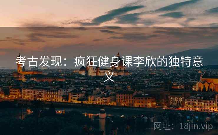 考古发现:疯狂健身课李欣的独特意义 第2张 考古发现:疯狂健身课李欣的独特意义 第2张
