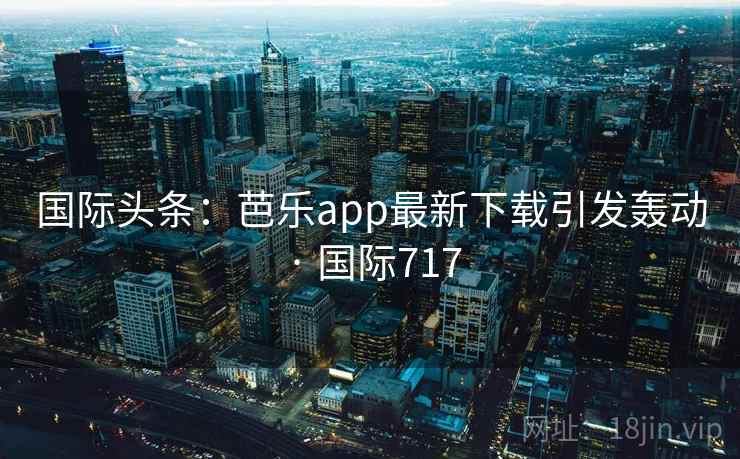 国际头条：芭乐app最新下载引发轰动 · 国际717  第2张