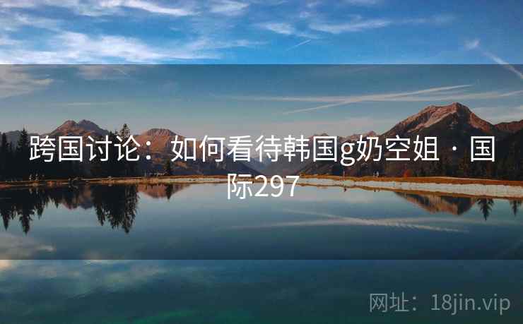 跨国讨论：如何看待韩国g奶空姐 · 国际297  第2张