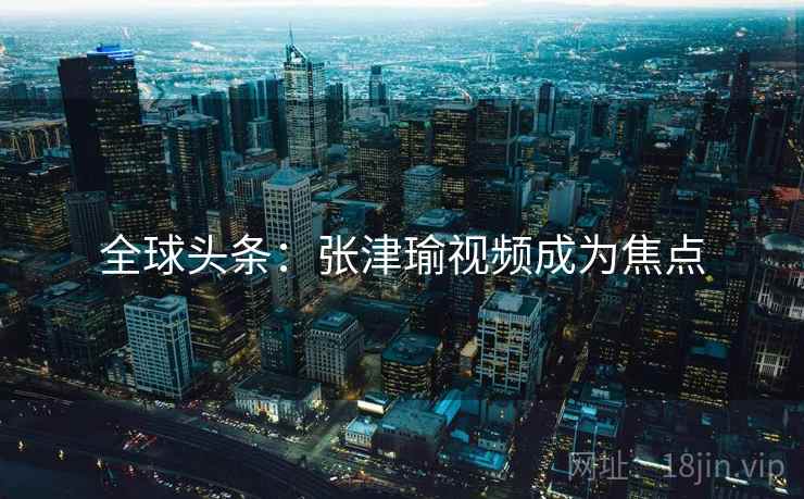 全球头条:张津瑜视频成为焦点 第2张 全球头条:张津瑜视频成为焦点 第2张