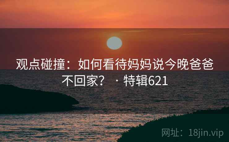 观点碰撞:如何看待妈妈说今晚爸爸不回家? · 特辑621 第2张 观点碰撞:如何看待妈妈说今晚爸爸不回家? · 特辑621 第2张