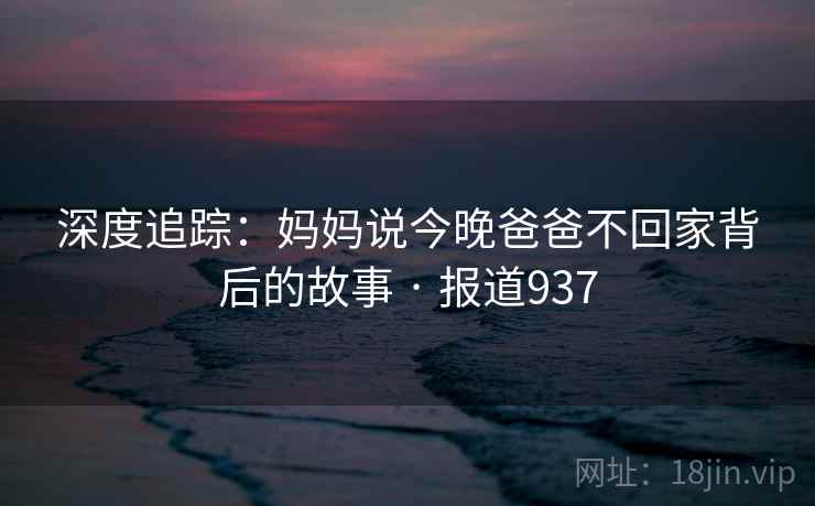 深度追踪:妈妈说今晚爸爸不回家背后的故事 · 报道937 第2张 深度追踪:妈妈说今晚爸爸不回家背后的故事 · 报道937 第2张